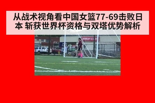 从战术视角看中国女篮77-69击败日本 斩获世界杯资格与双塔优势解析