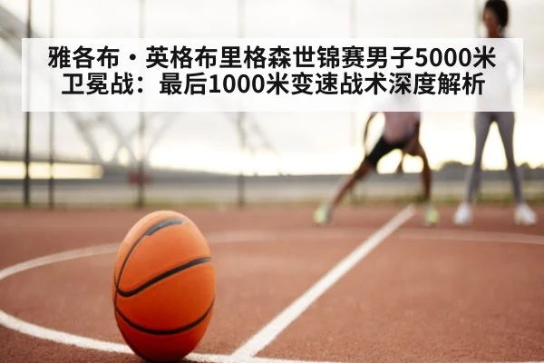雅各布·英格布里格森世锦赛男子5000米卫冕战：最后1000米变速战术深度解析