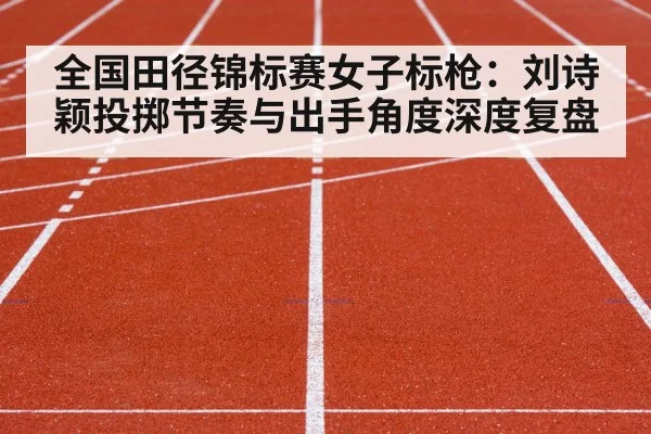 全国田径锦标赛女子标枪：刘诗颖投掷节奏与出手角度深度复盘